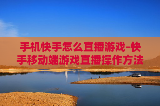 手机快手怎么直播游戏-快手移动端游戏直播操作方法指南