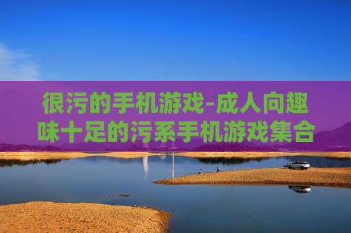 很污的手机游戏-成人向趣味十足的污系手机游戏集合