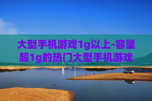 大型手机游戏1g以上-容量超1g的热门大型手机游戏盘点
