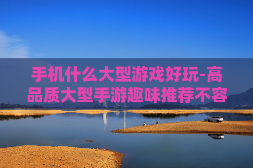 手机什么大型游戏好玩-高品质大型手游趣味推荐不容错过