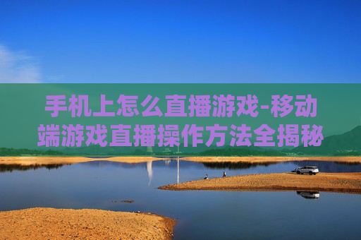 手机上怎么直播游戏-移动端游戏直播操作方法全揭秘