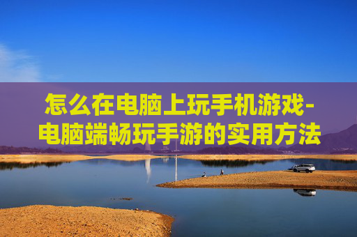 怎么在电脑上玩手机游戏-电脑端畅玩手游的实用方法技巧