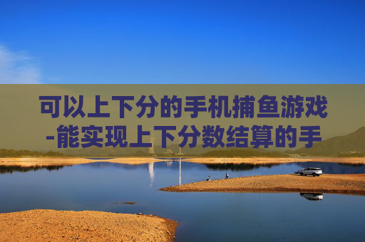 可以上下分的手机捕鱼游戏-能实现上下分数结算的手机捕鱼玩法