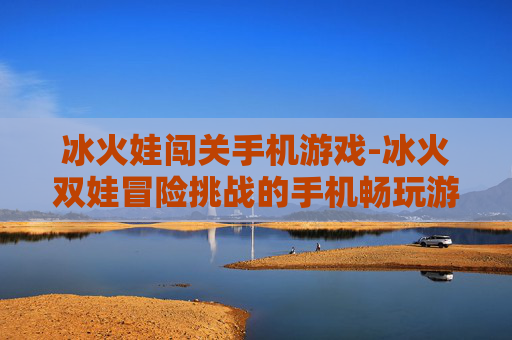 冰火娃闯关手机游戏-冰火双娃冒险挑战的手机畅玩游戏 冰火娃闯关手机游戏-冰火双娃冒险挑战的手机畅玩游戏