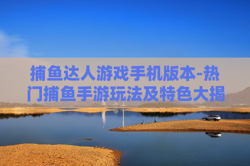 捕鱼达人游戏手机版本-热门捕鱼手游玩法及特色大揭秘
