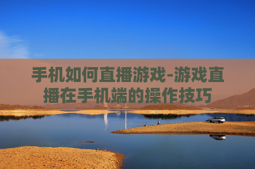 手机如何直播游戏-游戏直播在手机端的操作技巧