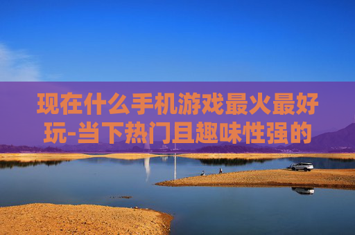 现在什么手机游戏最火最好玩-当下热门且趣味性强的手机游戏推荐