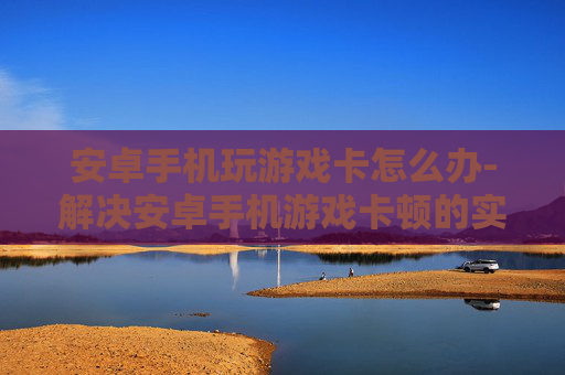 安卓手机玩游戏卡怎么办-解决安卓手机游戏卡顿的实用妙招