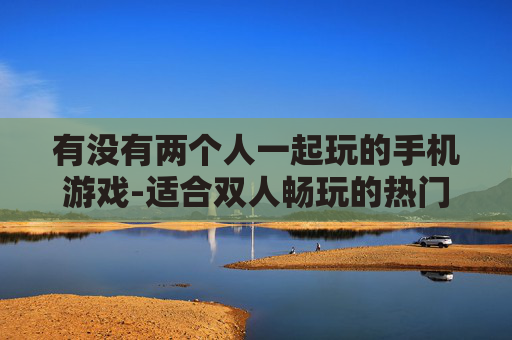 有没有两个人一起玩的手机游戏-适合双人畅玩的热门手机游戏推荐