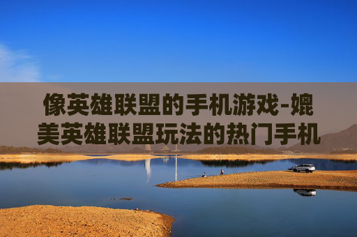 像英雄联盟的手机游戏-媲美英雄联盟玩法的热门手机游戏 像英雄联盟的手机游戏-媲美英雄联盟玩法的热门手机游戏