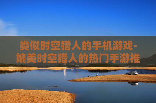 类似时空猎人的手机游戏-媲美时空猎人的热门手游推荐