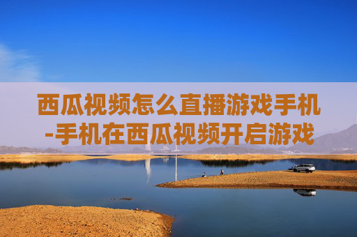 西瓜视频怎么直播游戏手机-手机在西瓜视频开启游戏直播的方法