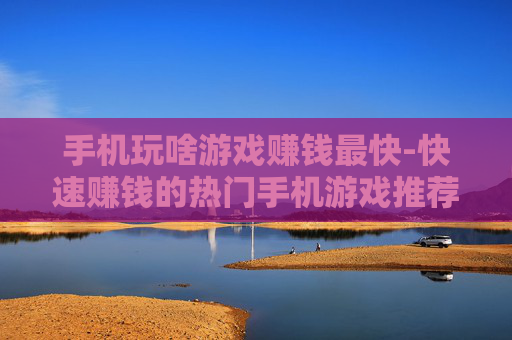 手机玩啥游戏赚钱最快-快速赚钱的热门手机游戏推荐