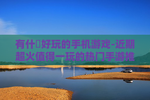 有什麼好玩的手机游戏-近期超火值得一玩的热门手游推荐