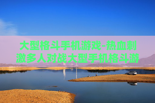 大型格斗手机游戏-热血刺激多人对战大型手机格斗游戏体验