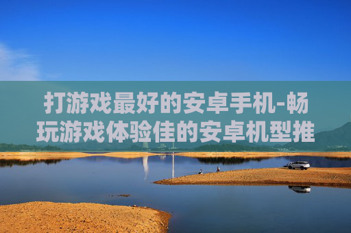 打游戏最好的安卓手机-畅玩游戏体验佳的安卓机型推荐