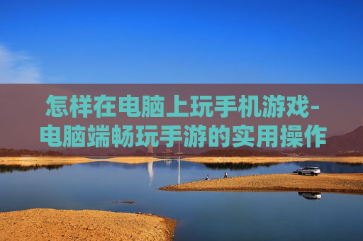 怎样在电脑上玩手机游戏-电脑端畅玩手游的实用操作方法