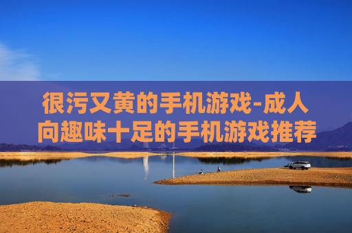 很污又黄的手机游戏-成人向趣味十足的手机游戏推荐