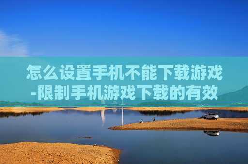 怎么设置手机不能下载游戏-限制手机游戏下载的有效设置方法