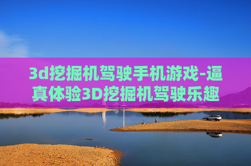 3d挖掘机驾驶手机游戏-逼真体验3D挖掘机驾驶乐趣手游