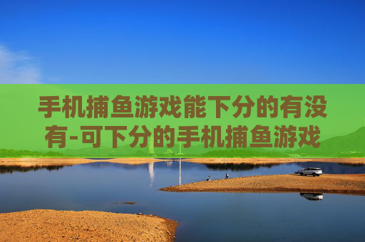 手机捕鱼游戏能下分的有没有-可下分的手机捕鱼游戏哪里能找到