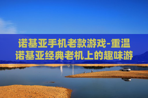 诺基亚手机老款游戏-重温诺基亚经典老机上的趣味游戏体验