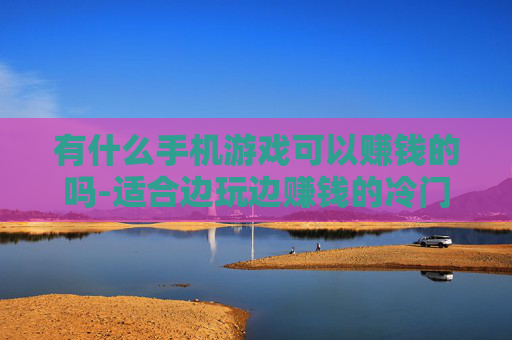 有什么手机游戏可以赚钱的吗-适合边玩边赚钱的冷门手机游戏推荐