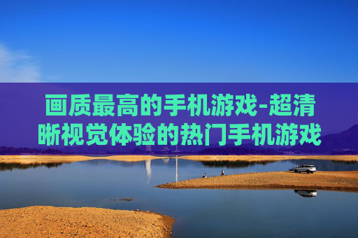 画质最高的手机游戏-超清晰视觉体验的热门手机游戏