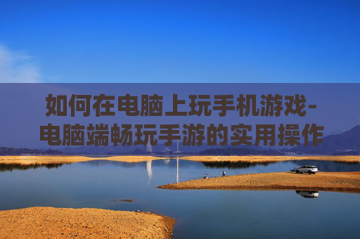 如何在电脑上玩手机游戏-电脑端畅玩手游的实用操作方法