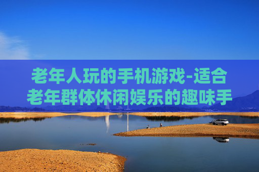 老年人玩的手机游戏-适合老年群体休闲娱乐的趣味手游