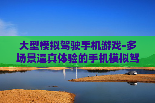 大型模拟驾驶手机游戏-多场景逼真体验的手机模拟驾驶游戏