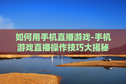 如何用手机直播游戏-手机游戏直播操作技巧大揭秘