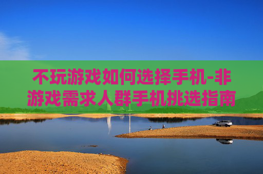 不玩游戏如何选择手机-非游戏需求人群手机挑选指南