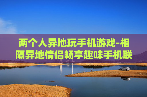两个人异地玩手机游戏-相隔异地情侣畅享趣味手机联机游戏