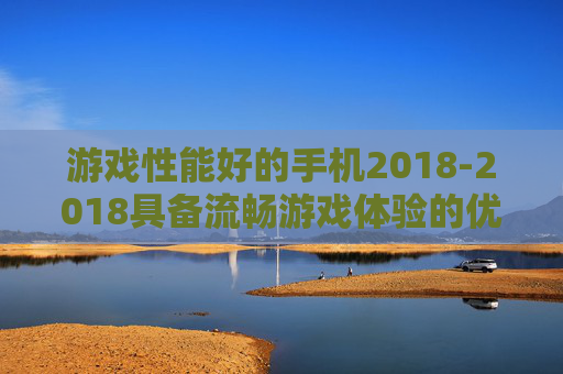 游戏性能好的手机2018-2018具备流畅游戏体验的优质手机