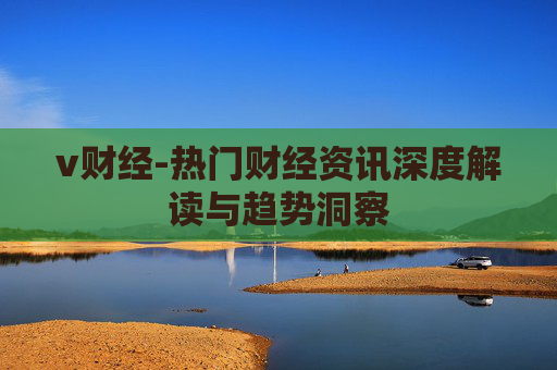 v财经-热门财经资讯深度解读与趋势洞察