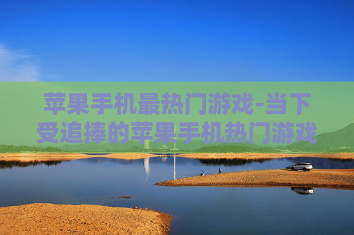 苹果手机最热门游戏-当下受追捧的苹果手机热门游戏推荐