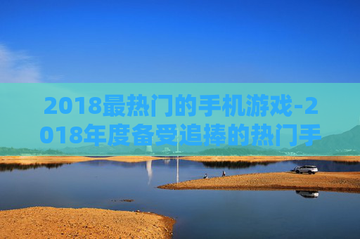 2018最热门的手机游戏-2018年度备受追捧的热门手游大盘点