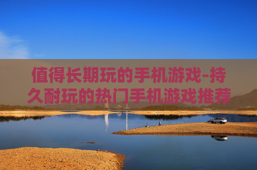 值得长期玩的手机游戏-持久耐玩的热门手机游戏推荐