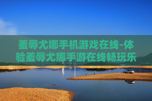 羞辱尤娜手机游戏在线-体验羞辱尤娜手游在线畅玩乐趣