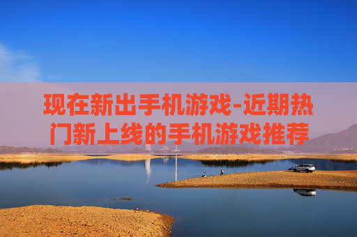 现在新出手机游戏-近期热门新上线的手机游戏推荐