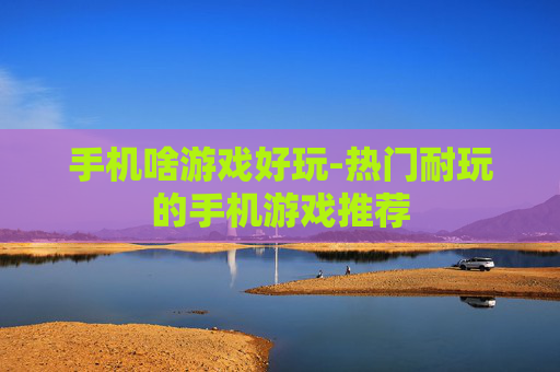 手机啥游戏好玩-热门耐玩的手机游戏推荐