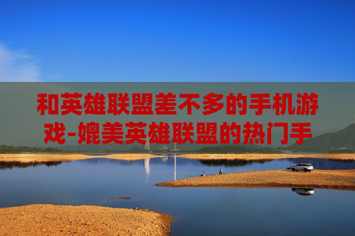 和英雄联盟差不多的手机游戏-媲美英雄联盟的热门手机竞技游戏推荐