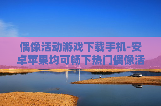 偶像活动游戏下载手机-安卓苹果均可畅下热门偶像活动手游