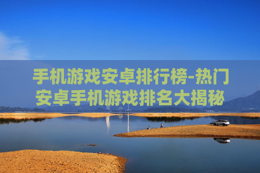 手机游戏安卓排行榜-热门安卓手机游戏排名大揭秘