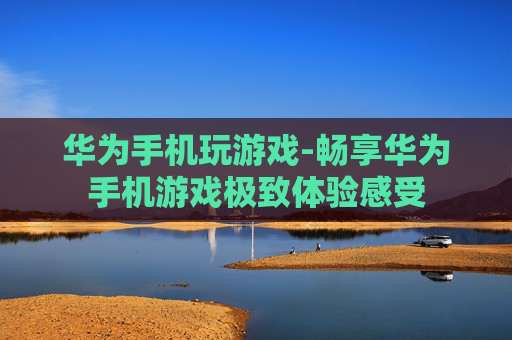 华为手机玩游戏-畅享华为手机游戏极致体验感受