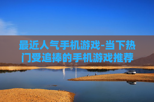 最近人气手机游戏-当下热门受追捧的手机游戏推荐