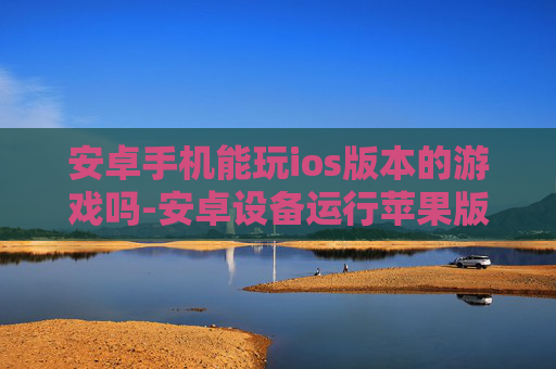 安卓手机能玩ios版本的游戏吗-安卓设备运行苹果版游戏的可行性探究