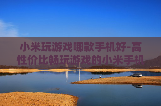 小米玩游戏哪款手机好-高性价比畅玩游戏的小米手机推荐