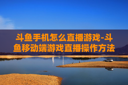 斗鱼手机怎么直播游戏-斗鱼移动端游戏直播操作方法指南